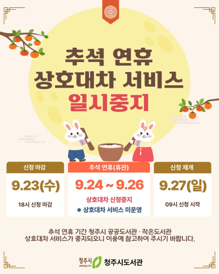 추석 연휴 상호대차 서비스 일시중지
신청 마감 : 9.23(수) 18시 신청 마감
추석 연휴(휴관) : 9.24~9.26 상호대차 신청중지 * 상호대차 서비스 미운영
신청 재개 : 9.27(일) 09시 신청 시작

추석 연휴 기간 청주시 공공도서관 작은도서관
상호대차서비스가 중지되오니 이용에 참고하여 주시기 바랍니다.
청주시 청주시도서관