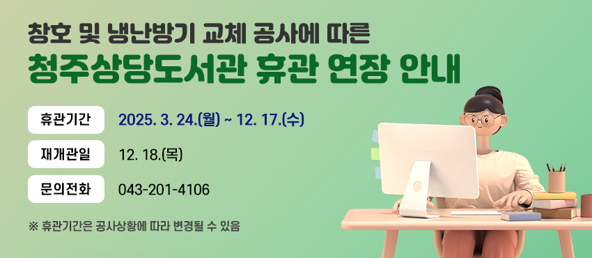 창호 및 냉난방기 교체 공사에 따른
청주상당도서관 휴관 연장 안내
휴관기간 2025. 3. 24.(월) ~ 12. 17.(수)
재개관일 12. 18.(목)
문의전화 043-201-4106
※ 휴관기간은 공사상황에 따라 변경될 수 있음