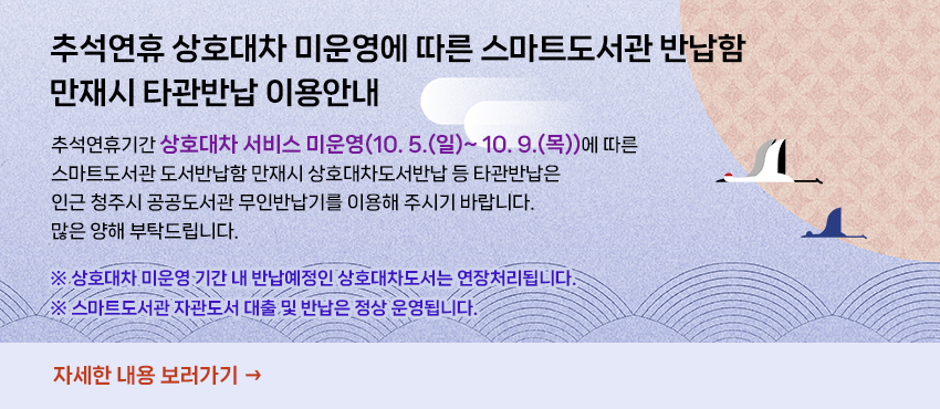 추석연휴 상호대차 미운영에 따른 스마트도서관 반납함 만재시 타관반납 이용안내
추석연휴기간 상호대차 서비스 미운영(10. 5.(일)~ 10. 9.(목))에 따른 
스마트도서관 도서반납함 만재시
상호대차도서반납 등 타관반납은 인근 청주시 공공도서관 무인반납기를 이용해
주시기 바랍니다.
많은 양해 부탁드립니다. 
※ 상호대차 미운영 기간 내 반납예정인 상호대차도서는 연장처리됩니다.
※ 스마트도서관 자관도서 대출 및 반납은 정상 운영됩니다.