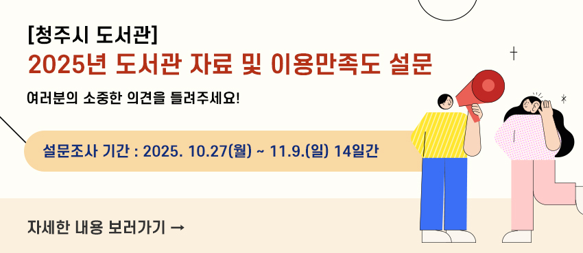 [청주시 도서관]2025년 도서관 자료 및 이용만족도 설문
여러분의 소중한 의견을 들려주세요!
설문조사 기간 : 2025. 10.27(월) ~ 11.9.(일) 14일간
자세한 내용 보러가기 →