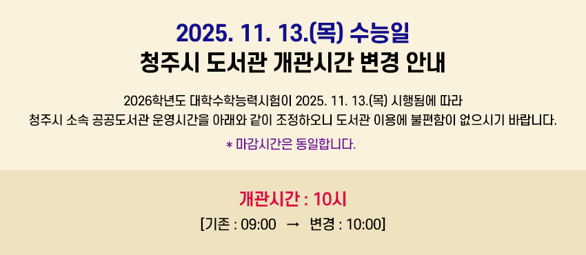 2025. 11. 13.(목) 수능일 청주시 도서관 개관시간 변경 안내
2026학년도 대학수학능력시험이 2025. 11. 13.(목) 시행됨에 따라 청주시 소속 공공도서관 운영시간을 아래와 같이 조정하오니 도서관 이용에 불편함이 없으시기 바랍니다. * 마감시간은 동일합니다.
개관시간 : 10시 
[기존 : 09:00 → 변경 : 10:00]