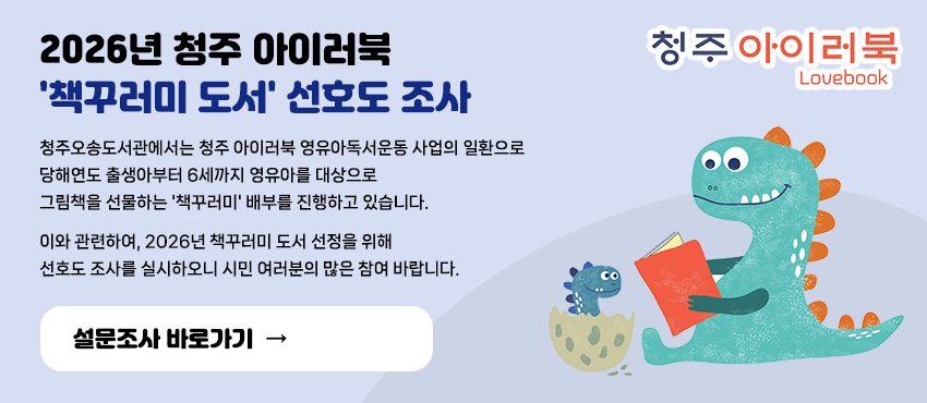 청주 아이러북 lovebook
2026년 청주 아이러북 책꾸러미 도서 선호도 조사
청주오송도서관에서는 청주 아이러북 영유아독서운동 사업의 일환으로 
당해연도 출생아부터 6세까지 영유아를 대상으로 
그림책을 선물하는 책꾸러미 배부를 진행하고 있습니다. 
이와 관련하여, 2026년 책꾸러미 도서 선정을 위해 선호도 조사를 실시하오니 
시민 여러분의 많은 참여 바랍니다.
설문조사 바로가기 →