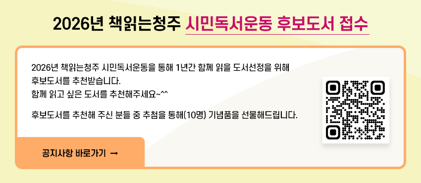 2026년 책읽는청주 시민독서운동 후보도서 접수
2026년 책읽는청주 시민독서운동을 통해 1년간 함께 읽을 도서선정을 위해 후보도서를 추천받습니다.
함께 읽고 싶은 도서를 추천해주세요~^^
후보도서를 추천해 주신 분들 중 추첨을 통해(10명) 기념품을 선물해드립니다.
공지사항 바로가기