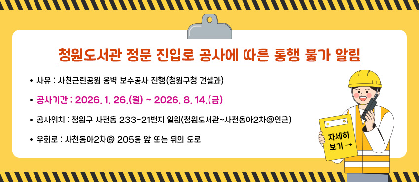 청원도서관 정문 진입로 공사에 따른 통행 불가 알림
사      유 : 사천근린공원 옹벽 보수공사 진행(청원구청 건설과)
공사기간 : 2026. 1. 26.(월) ~ 2026. 8. 14.(금) 
공사위치 : 청원구 사천동 233-21번지 일원(청원도서관~사천동아2차@인근)
우  회 로 : 사천동아2차@ 205동 앞 또는 뒤의 도로
자세히 보기 →


▶자세히 보기