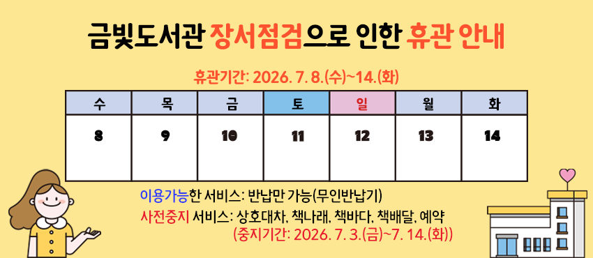 금빛도서관 장서점검으로 인한 휴관 안내

휴관기간: 2026. 7. 8.(수)~14.(화)
휴관사유: 장서점검
이용가능한 서비스: 반납만 가능(무인반납기)
사전중지 서비스: 상호대차, 책나래, 책바다, 책배달, 예약(중지기간: 2026. 7. 3.(금)~7. 14.(화))