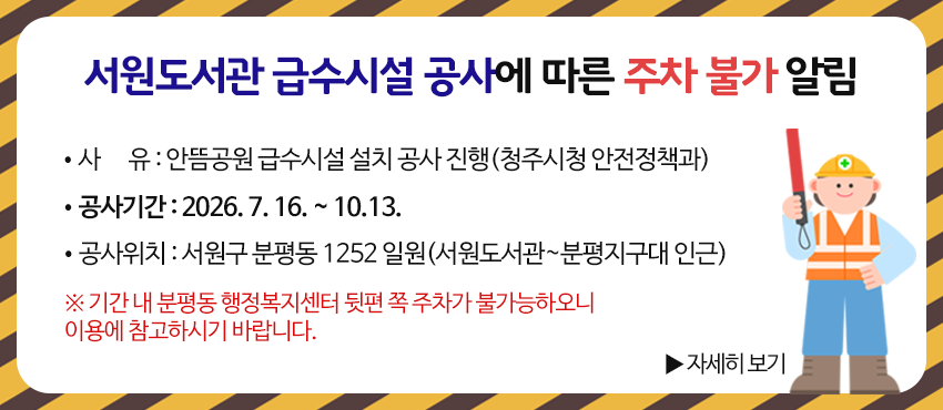 서원도서관 급수시설 공사에 따른 주차 불가 알림

* 사      유 : 안뜸공원 급수시설 설치 공사 진행(청주시청 안전정책과)
* 공사기간 : 2026. 7. 16. ~ 10 13.
* 공사위치 : 서원구 분평동 1252 일원(서원도서관~분평지구대 인근)

※ 기간 내 분평동 행정복지센터 뒷편 쪽 주차가 불가능하오니 이용에 참고하시기 바랍니다.

▶자세히 보기
