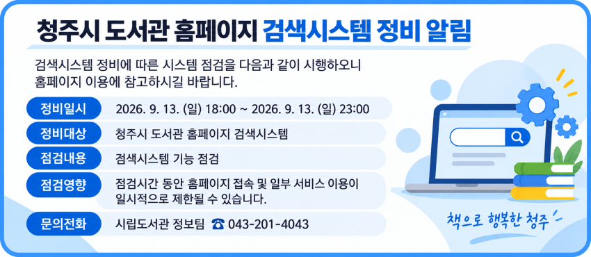 [청주시 도서관 홈페이지 검색시스템 정비 알림]
검색시스템 정비에 따른 시스템 점검을 다음과 같이 시행하오니 홈페이지 이용에 참고하시길 바랍니다.
* 정비일시 : 2026. 9. 13. (일) 18:00 ~ 2026. 9. 13. (일) 23:00
* 정비대상 : 청주시 도서관 홈페이지 검색시스템
* 점검내용 : 검색시스템 기능 점검
* 점검영향 : 점검시간 동안 홈페이지 접속 및 일부 서비스 이용이 일시적으로 제한될 수 있습니다.
* 문의전화 : 시립도서관 정보팀 ☎ 043-201-4043