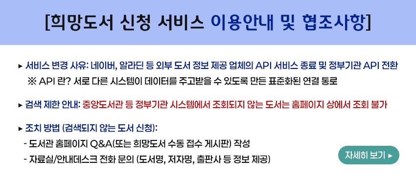 [희망도서 신청 서비스 이용안내 및 협조사항]
   ▶ 서비스 변경 사유: 네이버, 알라딘 등 외부 도서 정보 제공 업체의 API 서비스 종료 및 정부기관 API 전환
       ※ API 란 ? 서로 다른 시스템이 데이터를 주고받을 수 있도록 만든 표준화된 연결 통로       
   ▶ 검색 제한 안내: 중앙도서관 등 정부기관 시스템에서 조회되지 않는 도서는 홈페이지 상에서 조회 불가
   ▶ 조치 방법 (검색되지 않는 도서 신청):
     - 도서관 홈페이지 Q&A(또는 희망도서 수동 접수 게시판) 작성
     - 자료실/안내데스크 전화 문의 (도서명, 저자명, 출판사 등 정보 제공)
