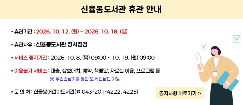 [신율봉도서관 휴관 안내]
1. 휴관기간 : 2026. 10. 12. (월) ~ 2026. 10. 18. (일) 
2. 휴관사유 : 신율봉도서관 장서점검
3. 유의사항
 - 서비스 중지기간 : 2026. 10. 8. (목) 09:00 ~ 10. 19. (월) 09:00
 - 이용불가 서비스 : 대출, 상호대차, 예약, 책배달, 자료실 이용, 프로그램 등
   ※ 무인반납기를 통한 도서 반납만 가능
4. 문의처 : 신율봉어린이도서관(☎043-201-4222, 4225)